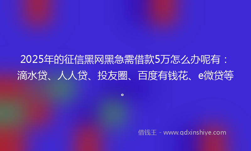 2025年的征信黑网黑急需借款5万怎么办呢有：滴水贷、人人贷、投友圈、百度有钱花、e微贷等。