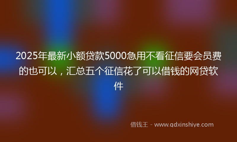 2025年最新小额贷款5000急用不看征信要会员费的也可以，汇总五个征信花了可以借钱的网贷软件