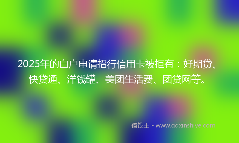 2025年的白户申请招行信用卡被拒有：好期贷、快贷通、洋钱罐、美团生活费、团贷网等。