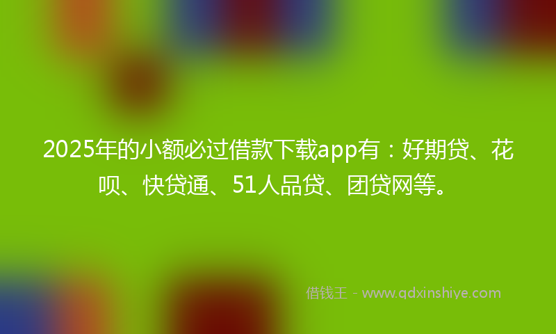 2025年的小额必过借款下载app有：好期贷、花呗、快贷通、51人品贷、团贷网等。