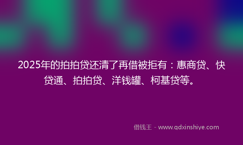 2025年的拍拍贷还清了再借被拒有：惠商贷、快贷通、拍拍贷、洋钱罐、柯基贷等。