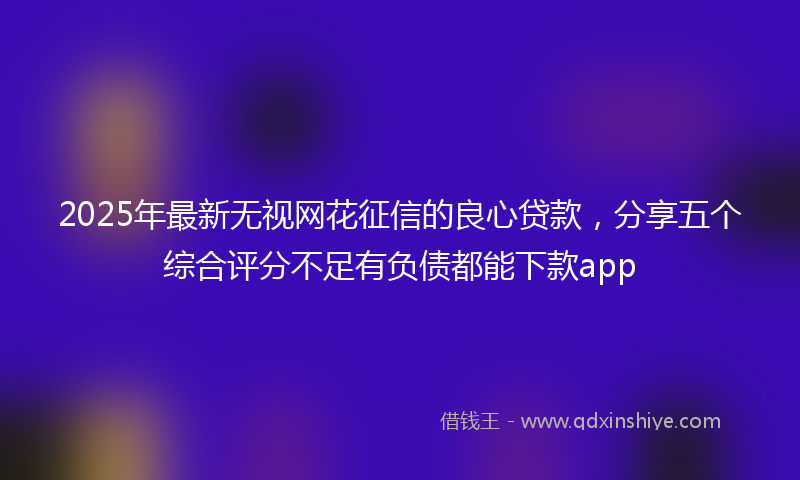 2025年最新无视网花征信的良心贷款，分享五个综合评分不足有负债都能下款app