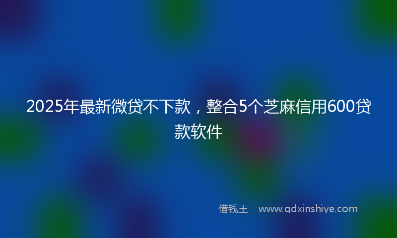2025年最新微贷不下款，整合5个芝麻信用600贷款软件