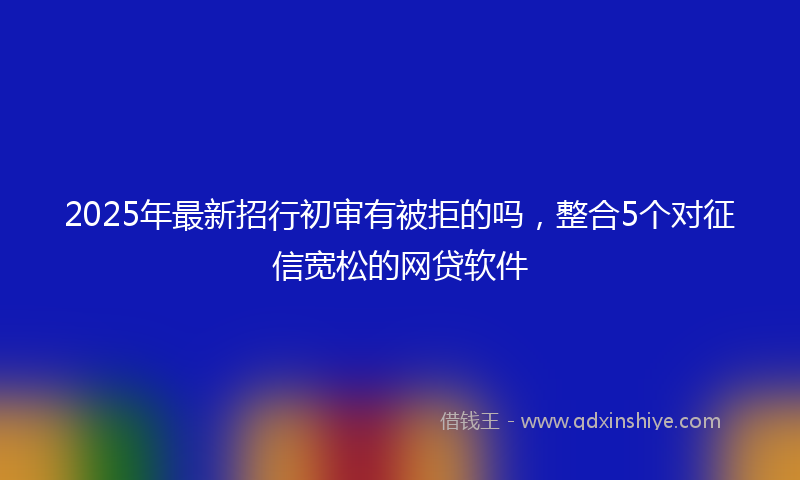 2025年最新招行初审有被拒的吗，整合5个对征信宽松的网贷软件