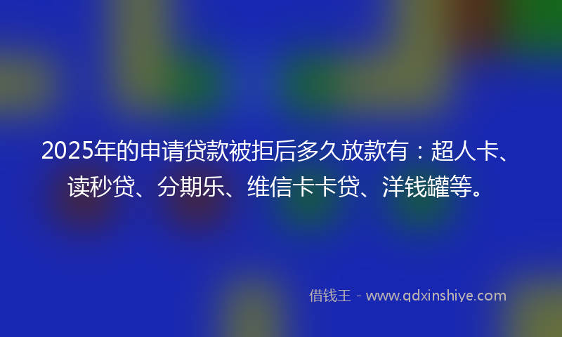 2025年的申请贷款被拒后多久放款有：超人卡、读秒贷、分期乐、维信卡卡贷、洋钱罐等。