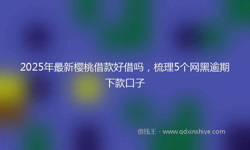 2025年最新樱桃借款好借吗，梳理5个网黑逾期下款口子