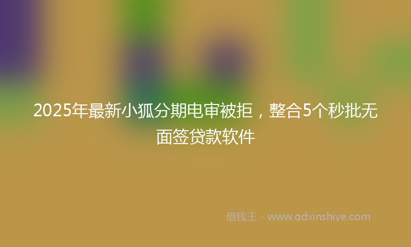 2025年最新小狐分期电审被拒，整合5个秒批无面签贷款软件