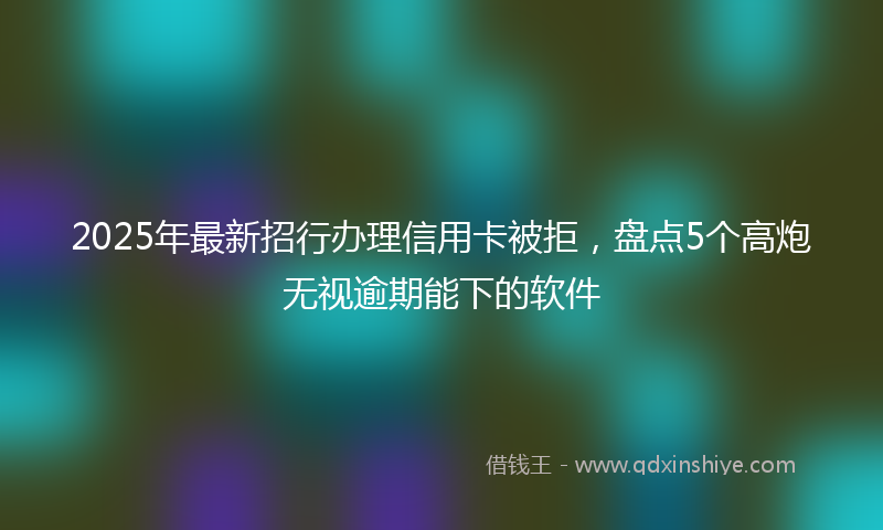 2025年最新招行办理信用卡被拒，盘点5个高炮无视逾期能下的软件