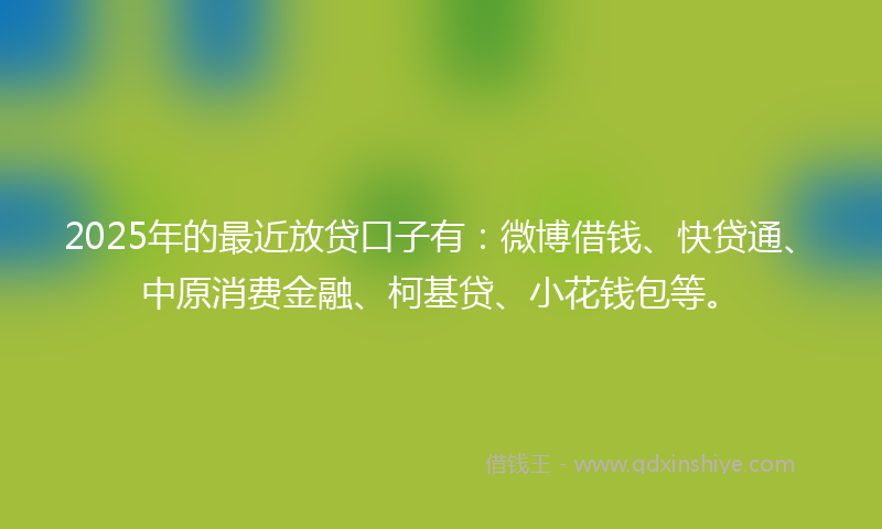 2025年的最近放贷口子有：微博借钱、快贷通、中原消费金融、柯基贷、小花钱包等。