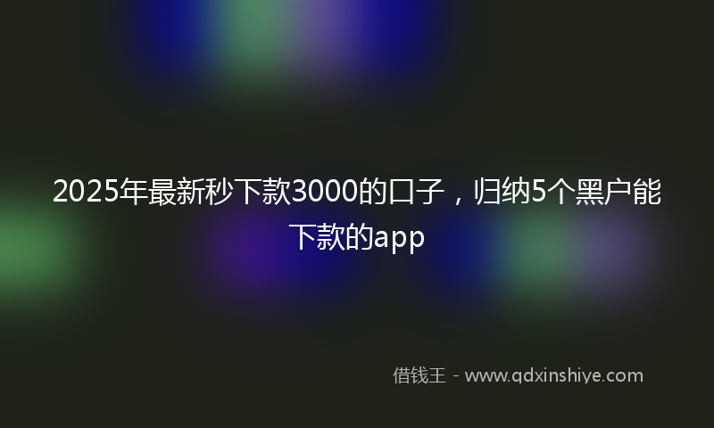 2025年最新秒下款3000的口子，归纳5个黑户能下款的app