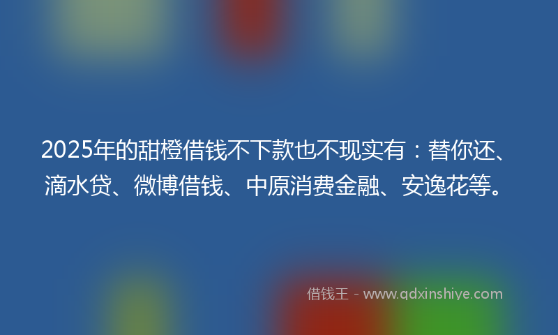 2025年的甜橙借钱不下款也不现实有：替你还、滴水贷、微博借钱、中原消费金融、安逸花等。