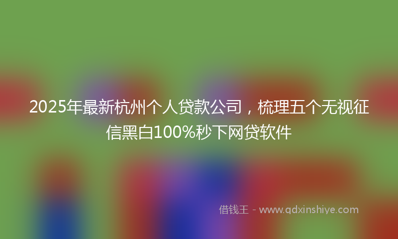 2025年最新杭州个人贷款公司，梳理五个无视征信黑白100%秒下网贷软件
