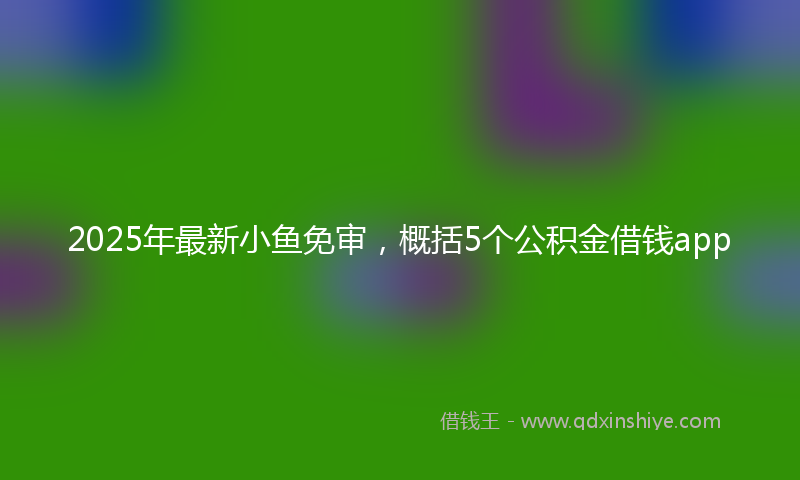 2025年最新小鱼免审，概括5个公积金借钱app