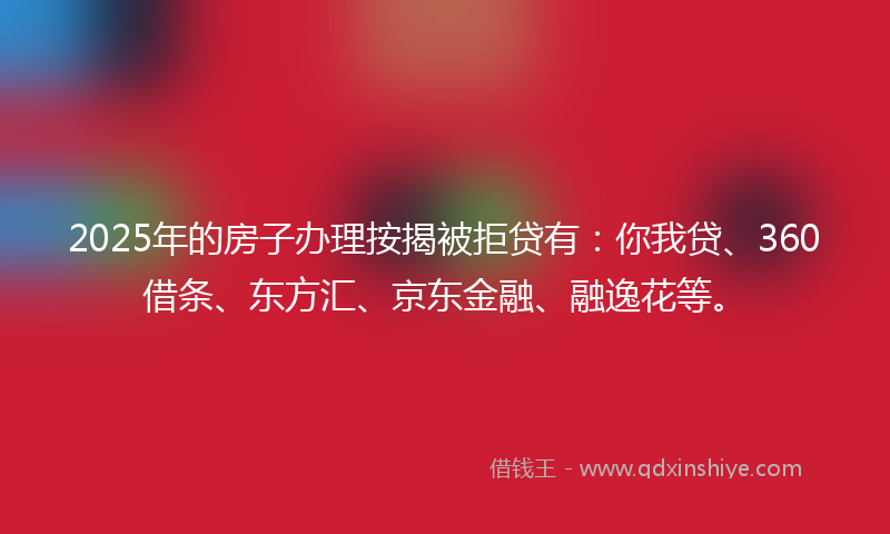 2025年的房子办理按揭被拒贷有：你我贷、360借条、东方汇、京东金融、融逸花等。