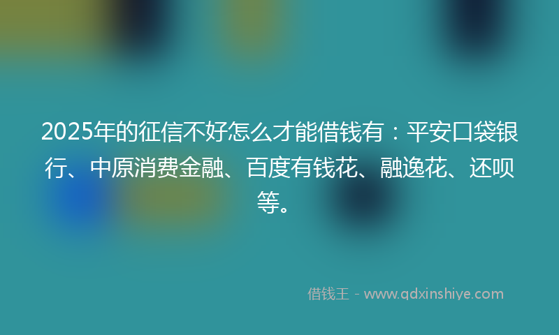 2025年的征信不好怎么才能借钱有：平安口袋银行、中原消费金融、百度有钱花、融逸花、还呗等。