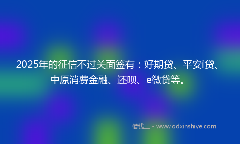 2025年的征信不过关面签有：好期贷、平安i贷、中原消费金融、还呗、e微贷等。