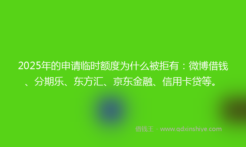 2025年的申请临时额度为什么被拒有：微博借钱、分期乐、东方汇、京东金融、信用卡贷等。