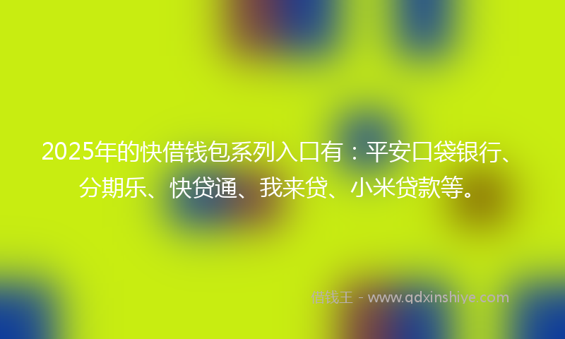 2025年的快借钱包系列入口有：平安口袋银行、分期乐、快贷通、我来贷、小米贷款等。