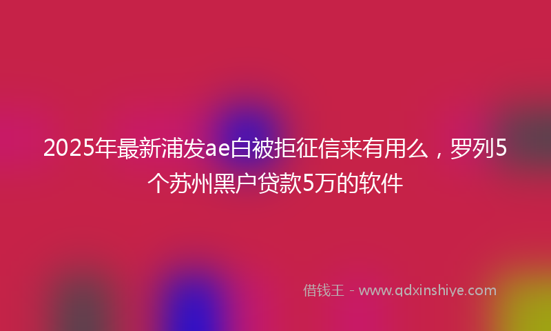 2025年最新浦发ae白被拒征信来有用么，罗列5个苏州黑户贷款5万的软件