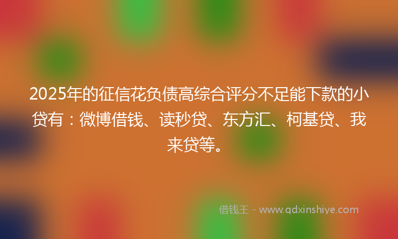 2025年的征信花负债高综合评分不足能下款的小贷有：微博借钱、读秒贷、东方汇、柯基贷、我来贷等。
