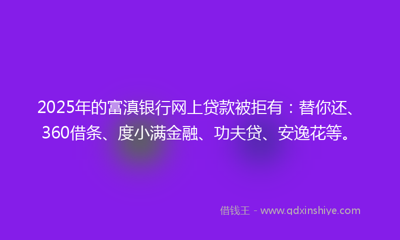 2025年的富滇银行网上贷款被拒有：替你还、360借条、度小满金融、功夫贷、安逸花等。