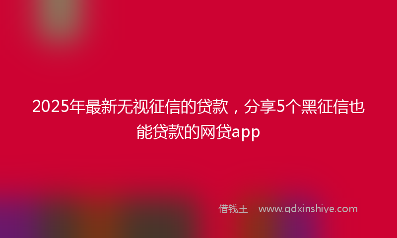 2025年最新无视征信的贷款，分享5个黑征信也能贷款的网贷app