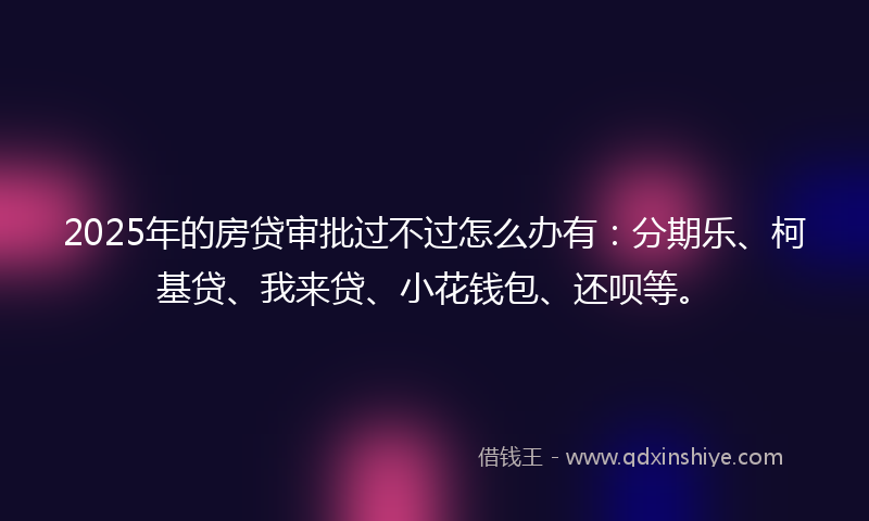 2025年的房贷审批过不过怎么办有：分期乐、柯基贷、我来贷、小花钱包、还呗等。