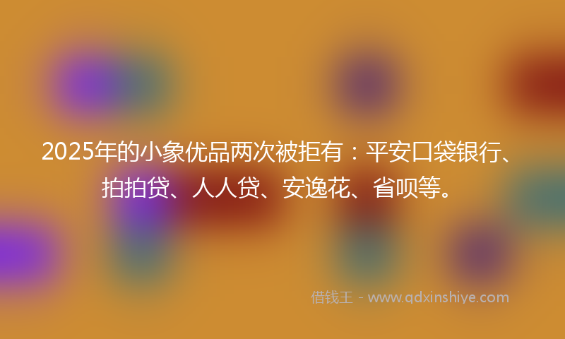 2025年的小象优品两次被拒有：平安口袋银行、拍拍贷、人人贷、安逸花、省呗等。