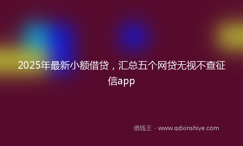 2025年最新小额借贷，汇总五个网贷无视不查征信app