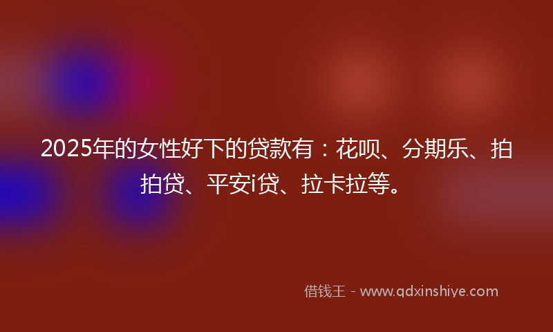 2025年的女性好下的贷款有：花呗、分期乐、拍拍贷、平安i贷、拉卡拉等。