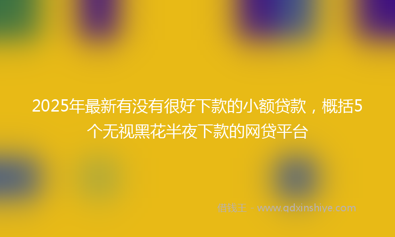 2025年最新有没有很好下款的小额贷款，概括5个无视黑花半夜下款的网贷平台