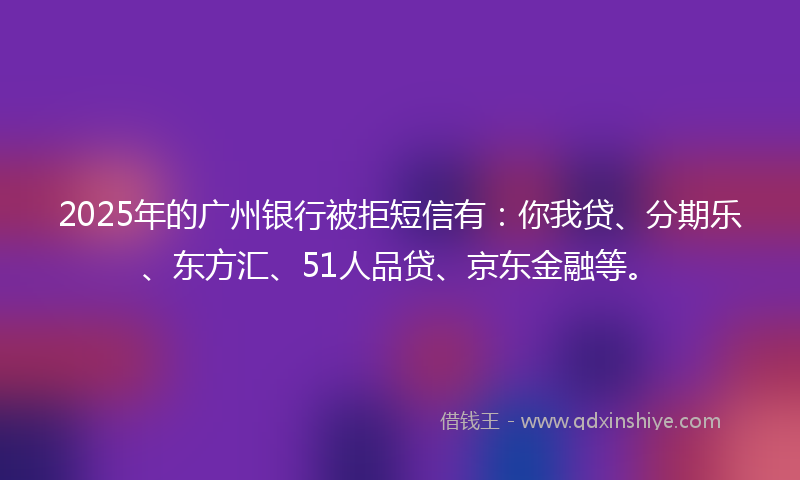 2025年的广州银行被拒短信有：你我贷、分期乐、东方汇、51人品贷、京东金融等。