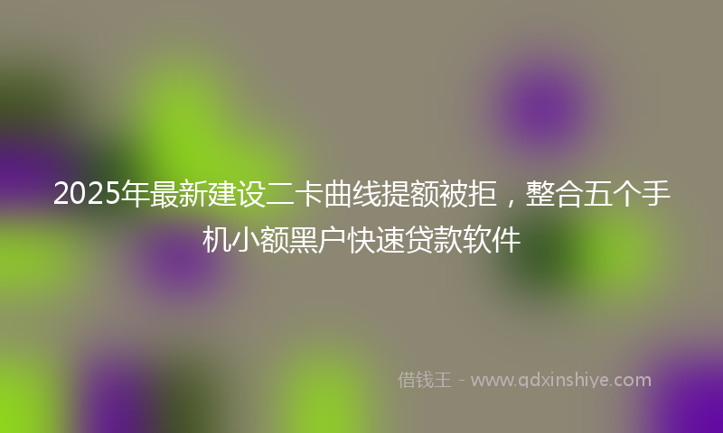 2025年最新建设二卡曲线提额被拒，整合五个手机小额黑户快速贷款软件