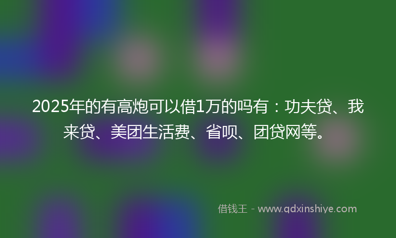 2025年的有高炮可以借1万的吗有：功夫贷、我来贷、美团生活费、省呗、团贷网等。