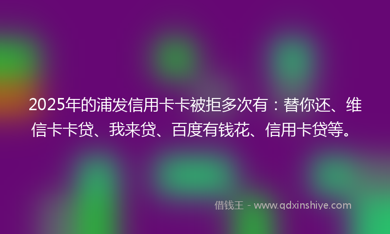 2025年的浦发信用卡卡被拒多次有：替你还、维信卡卡贷、我来贷、百度有钱花、信用卡贷等。