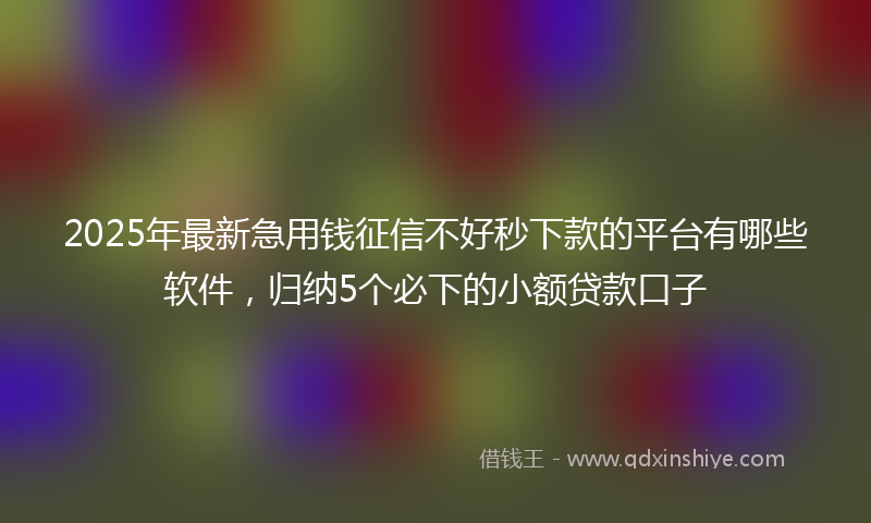 2025年最新急用钱征信不好秒下款的平台有哪些软件，归纳5个必下的小额贷款口子