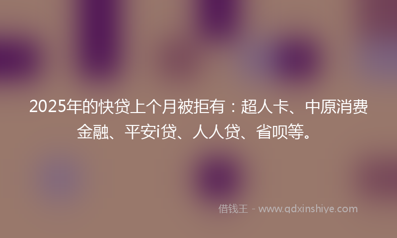 2025年的快贷上个月被拒有：超人卡、中原消费金融、平安i贷、人人贷、省呗等。