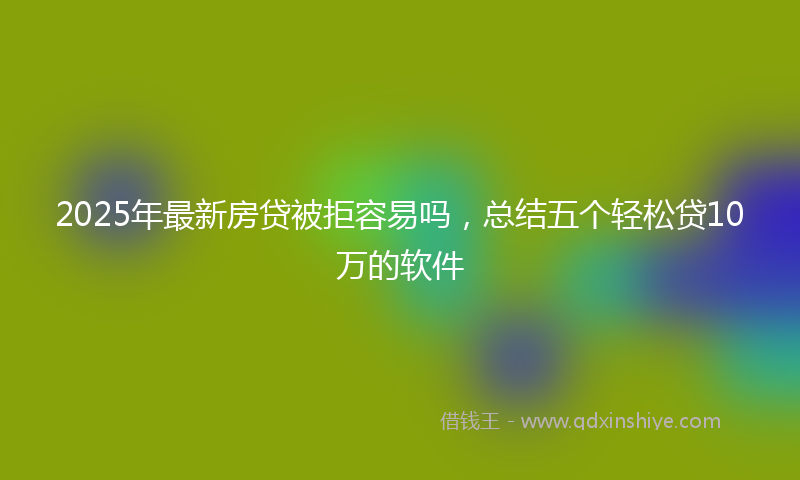 2025年最新房贷被拒容易吗，总结五个轻松贷10万的软件