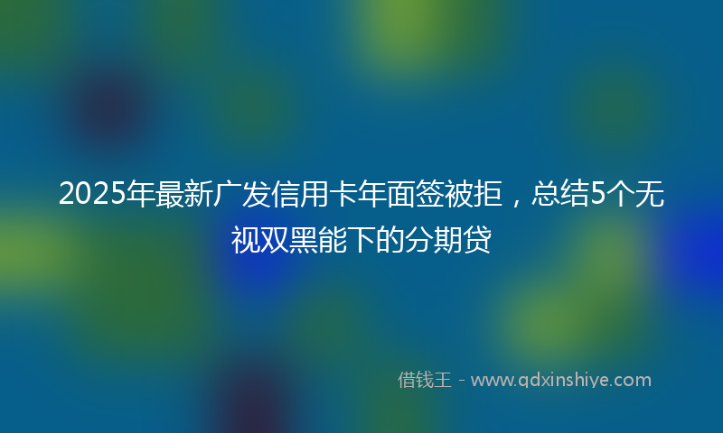 2025年最新广发信用卡年面签被拒，总结5个无视双黑能下的分期贷