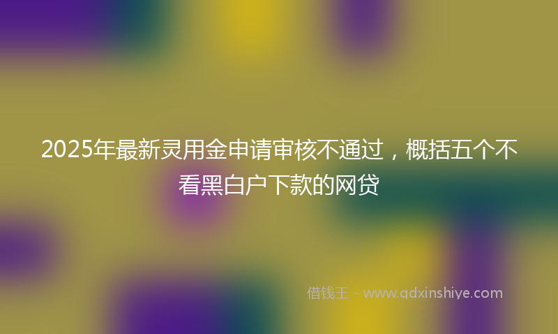 2025年最新灵用金申请审核不通过，概括五个不看黑白户下款的网贷