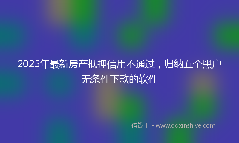 2025年最新房产抵押信用不通过，归纳五个黑户无条件下款的软件