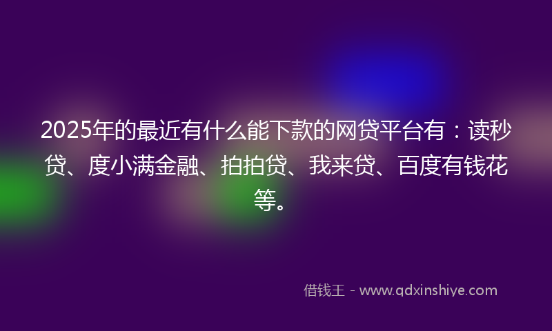 2025年的最近有什么能下款的网贷平台有：读秒贷、度小满金融、拍拍贷、我来贷、百度有钱花等。