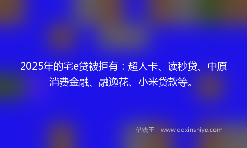 2025年的宅e贷被拒有：超人卡、读秒贷、中原消费金融、融逸花、小米贷款等。