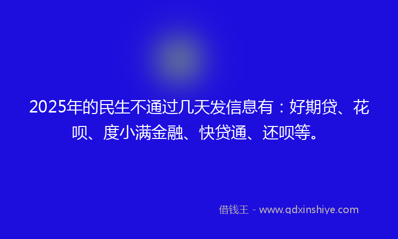 2025年的民生不通过几天发信息有：好期贷、花呗、度小满金融、快贷通、还呗等。