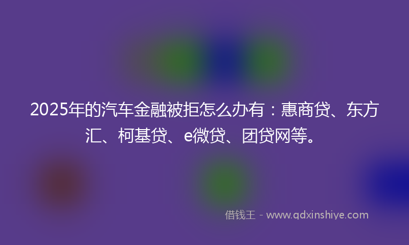 2025年的汽车金融被拒怎么办有：惠商贷、东方汇、柯基贷、e微贷、团贷网等。