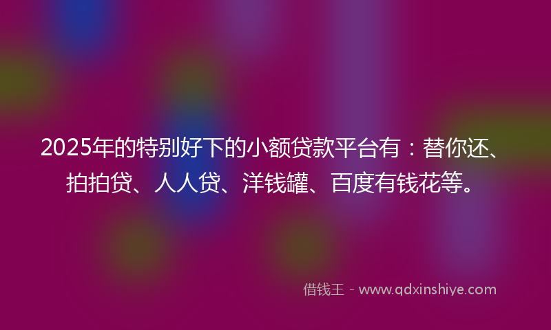 2025年的特别好下的小额贷款平台有：替你还、拍拍贷、人人贷、洋钱罐、百度有钱花等。