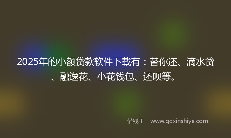 2025年的小额贷款软件下载有:替你还、滴水贷、融逸花、小花钱包、还呗等。