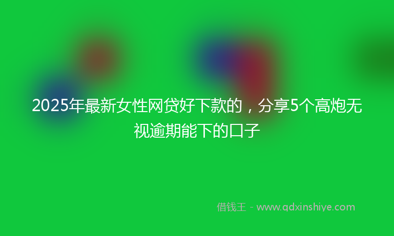 2025年最新女性网贷好下款的，分享5个高炮无视逾期能下的口子