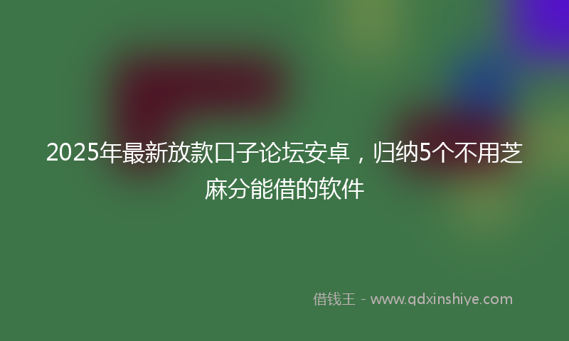 2025年最新放款口子论坛安卓，归纳5个不用芝麻分能借的软件
