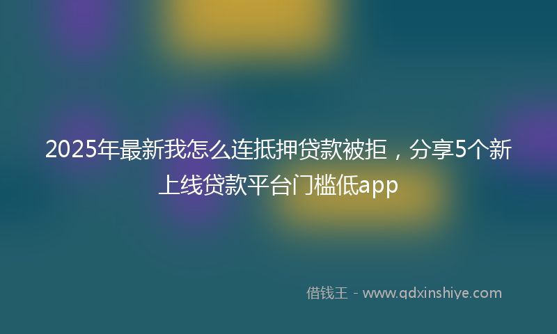 2025年最新我怎么连抵押贷款被拒，分享5个新上线贷款平台门槛低app